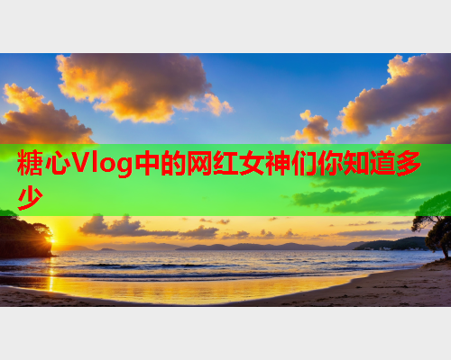 糖心Vlog中的网红女神们你知道多少