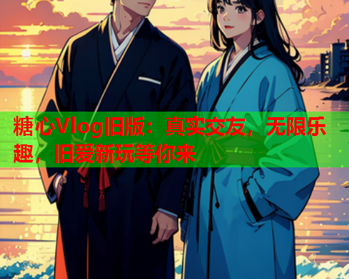 糖心Vlog旧版：真实交友，无限乐趣，旧爱新玩等你来