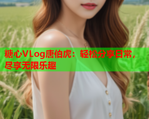 糖心VLog唐伯虎:轻松分享日常,尽享无限乐趣 糖心VLog唐伯虎:轻松分享日常,尽享无限乐趣