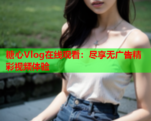 糖心Vlog在线观看:尽享无广告精彩视频体验 糖心Vlog在线观看:尽享无广告精彩视频体验