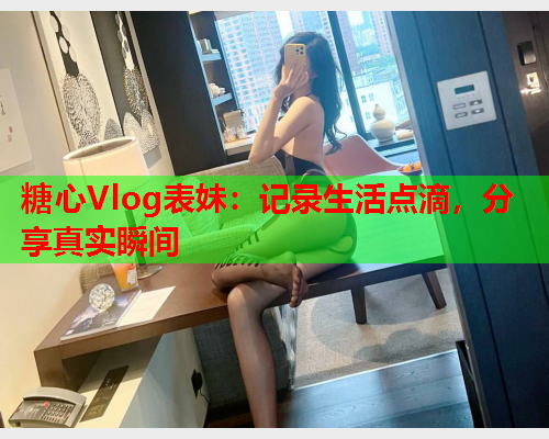 糖心Vlog表妹:记录生活点滴,分享真实瞬间 糖心Vlog表妹:记录生活点滴,分享真实瞬间